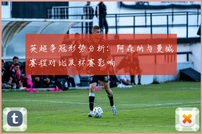 英超争冠形势分析：阿森纳与曼城赛程对比及杯赛影响