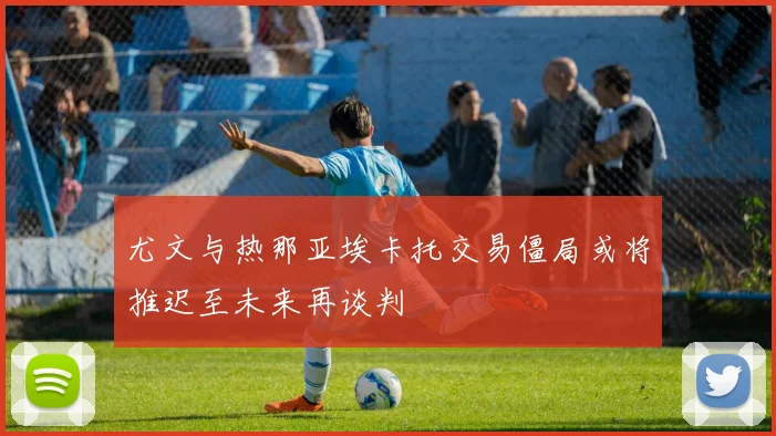 尤文与热那亚埃卡托交易僵局或将推迟至未来再谈判