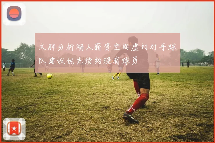 文胖分析湖人薪资空间虚幻对手球队建议优先续约现有球员