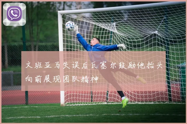 文班亚马失误后瓦塞尔鼓励他抬头向前展现团队精神