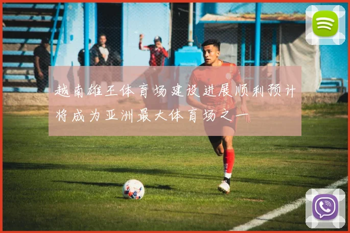 越南雄王体育场建设进展顺利预计将成为亚洲最大体育场之一