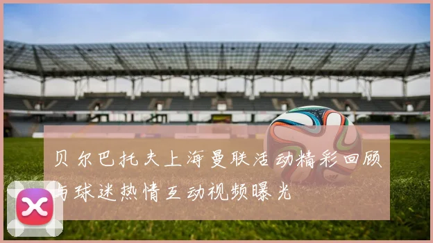 贝尔巴托夫上海曼联活动精彩回顾与球迷热情互动视频曝光