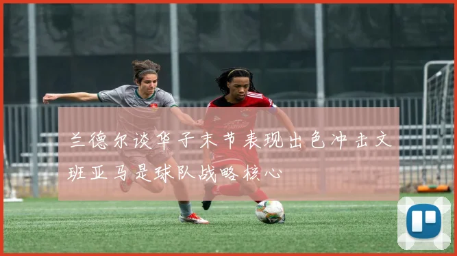 兰德尔谈华子末节表现出色冲击文班亚马是球队战略核心