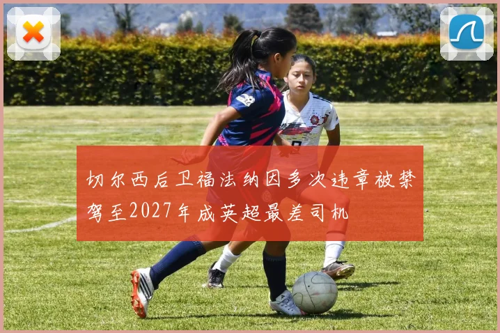 切尔西后卫福法纳因多次违章被禁驾至2027年成英超最差司机