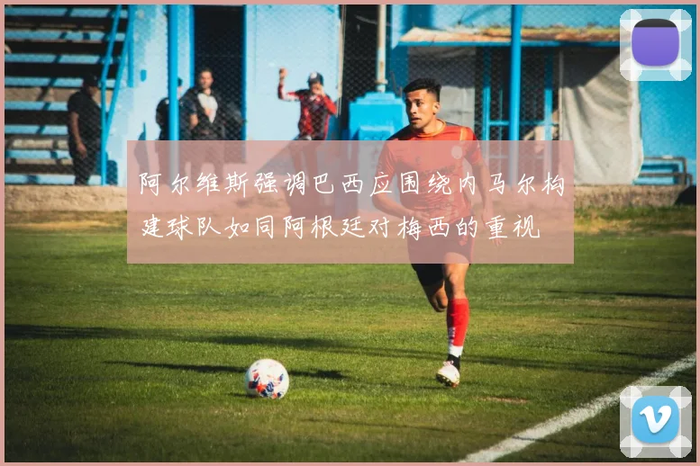 阿尔维斯强调巴西应围绕内马尔构建球队如同阿根廷对梅西的重视