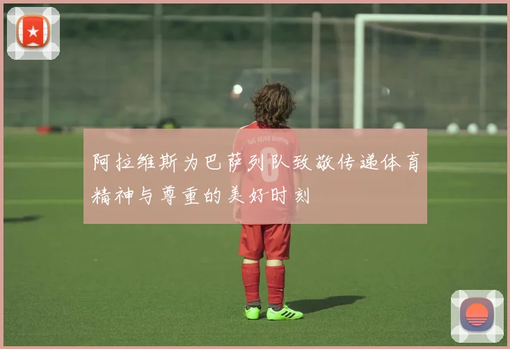 阿拉维斯为巴萨列队致敬传递体育精神与尊重的美好时刻