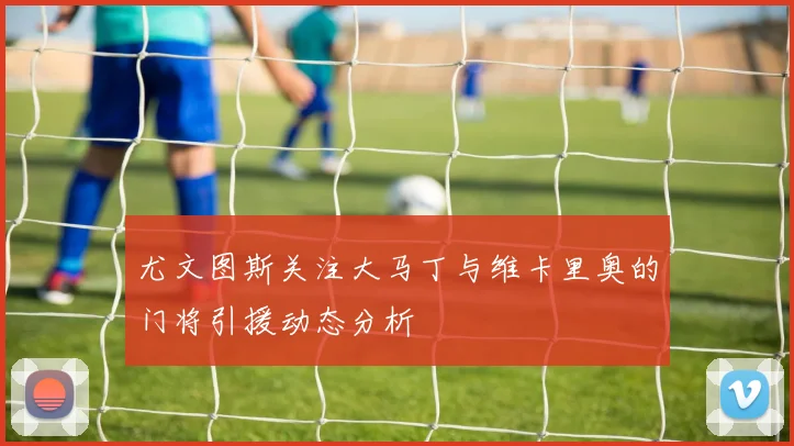 尤文图斯关注大马丁与维卡里奥的门将引援动态分析