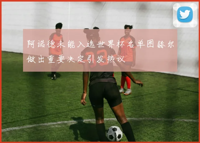阿诺德未能入选世界杯名单图赫尔做出重要决定引发热议