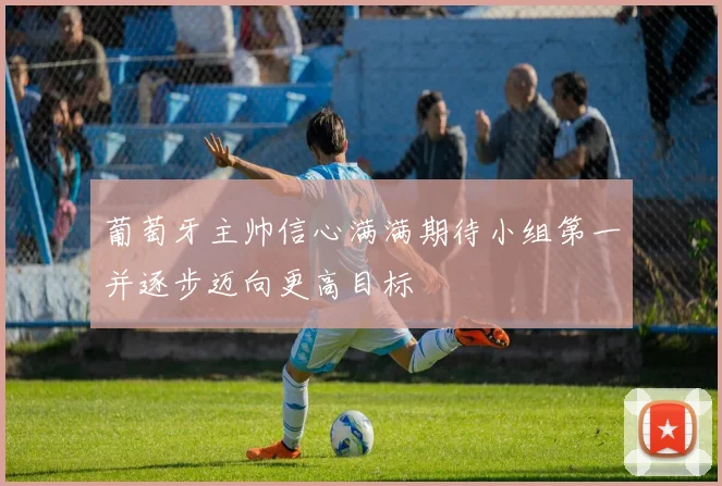 葡萄牙主帅信心满满期待小组第一并逐步迈向更高目标
