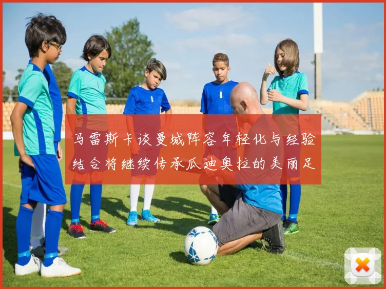 马雷斯卡谈曼城阵容年轻化与经验结合将继续传承瓜迪奥拉的美丽足球理念