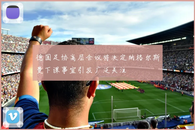 德国足协高层会议将决定纳格尔斯曼下课事宜引发广泛关注