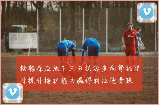杨瀚森应放下三分执念多向弩机学习提升掩护能力赢得利拉德青睐