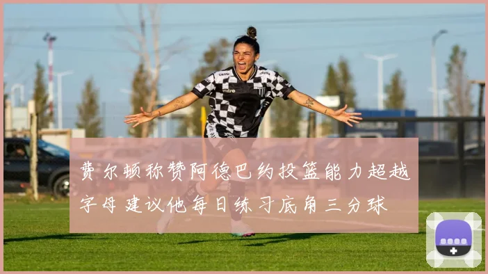 费尔顿称赞阿德巴约投篮能力超越字母建议他每日练习底角三分球