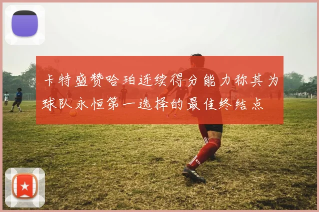 卡特盛赞哈珀连续得分能力称其为球队永恒第一选择的最佳终结点