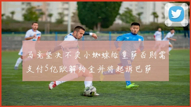 马竞坚决不卖小蜘蛛给皇萨否则需支付5亿欧解约金并将起诉巴萨