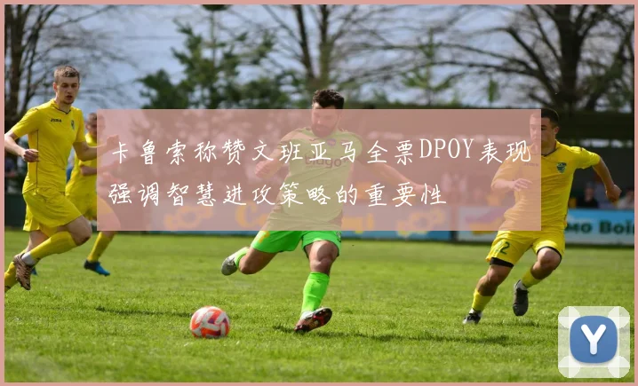 卡鲁索称赞文班亚马全票DPOY表现强调智慧进攻策略的重要性