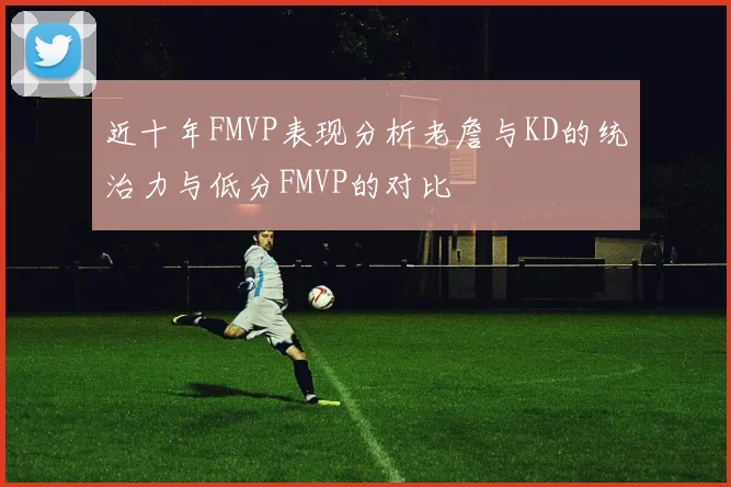 近十年FMVP表现分析老詹与KD的统治力与低分FMVP的对比
